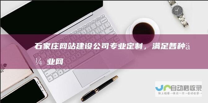 石家庄网站建设公司：专业定制，满足各种企业网站需求